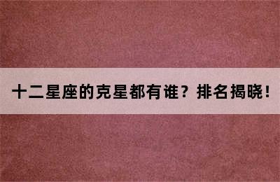 十二星座的克星都有谁？排名揭晓！