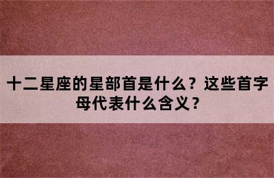 十二星座的星部首是什么？这些首字母代表什么含义？