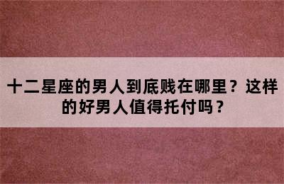 十二星座的男人到底贱在哪里？这样的好男人值得托付吗？