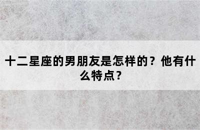 十二星座的男朋友是怎样的？他有什么特点？