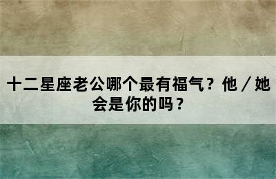 十二星座老公哪个最有福气？他／她会是你的吗？