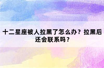 十二星座被人拉黑了怎么办？拉黑后还会联系吗？