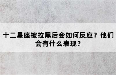 十二星座被拉黑后会如何反应？他们会有什么表现？