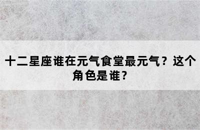 十二星座谁在元气食堂最元气？这个角色是谁？