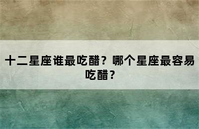十二星座谁最吃醋？哪个星座最容易吃醋？