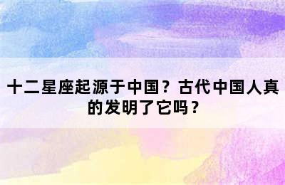 十二星座起源于中国？古代中国人真的发明了它吗？