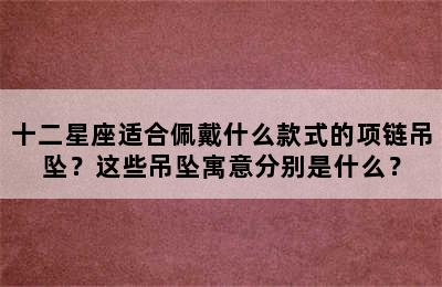 十二星座适合佩戴什么款式的项链吊坠？这些吊坠寓意分别是什么？