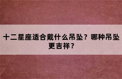 十二星座适合戴什么吊坠？哪种吊坠更吉祥？