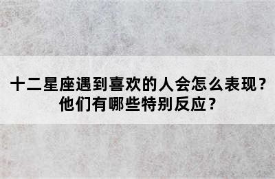 十二星座遇到喜欢的人会怎么表现？他们有哪些特别反应？