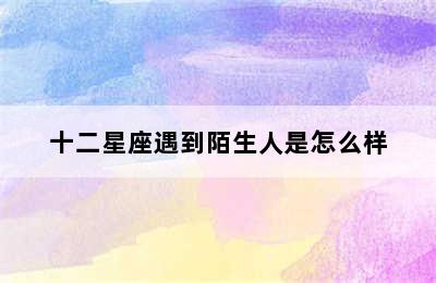 十二星座遇到陌生人是怎么样