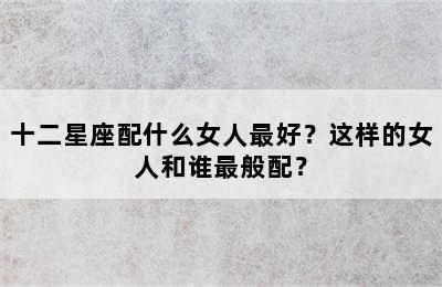 十二星座配什么女人最好？这样的女人和谁最般配？