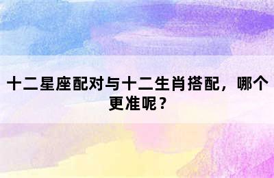十二星座配对与十二生肖搭配，哪个更准呢？