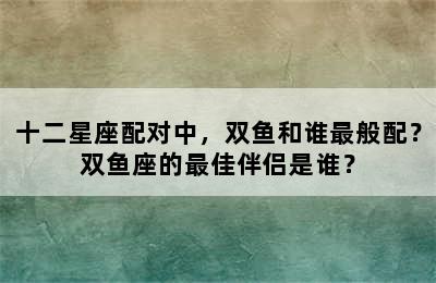 十二星座配对中，双鱼和谁最般配？双鱼座的最佳伴侣是谁？