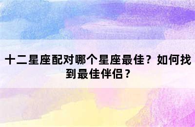 十二星座配对哪个星座最佳？如何找到最佳伴侣？