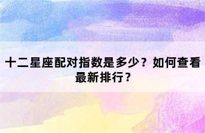 十二星座配对指数是多少？如何查看最新排行？