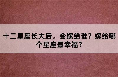 十二星座长大后，会嫁给谁？嫁给哪个星座最幸福？