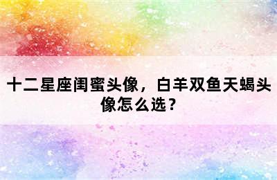 十二星座闺蜜头像，白羊双鱼天蝎头像怎么选？