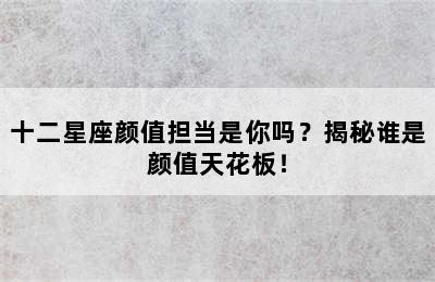 十二星座颜值担当是你吗？揭秘谁是颜值天花板！