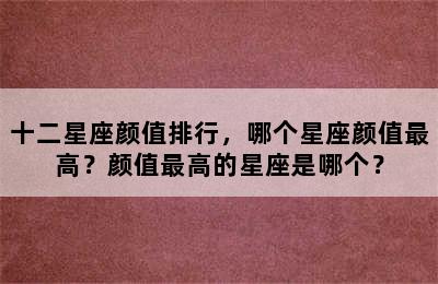 十二星座颜值排行，哪个星座颜值最高？颜值最高的星座是哪个？