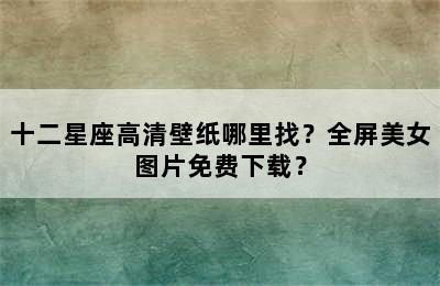 十二星座高清壁纸哪里找？全屏美女图片免费下载？