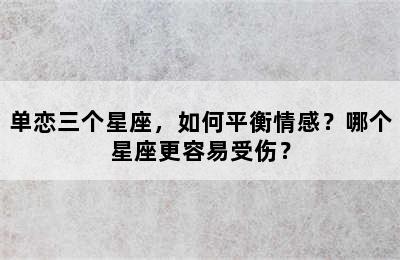 单恋三个星座，如何平衡情感？哪个星座更容易受伤？