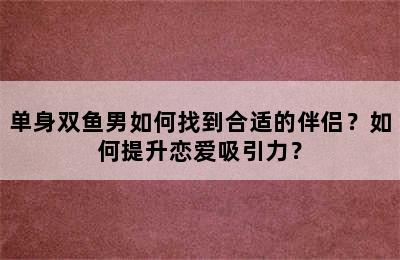 单身双鱼男如何找到合适的伴侣？如何提升恋爱吸引力？