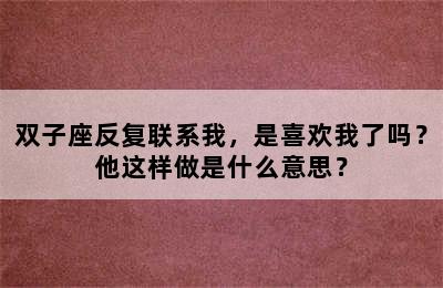 双子座反复联系我，是喜欢我了吗？他这样做是什么意思？