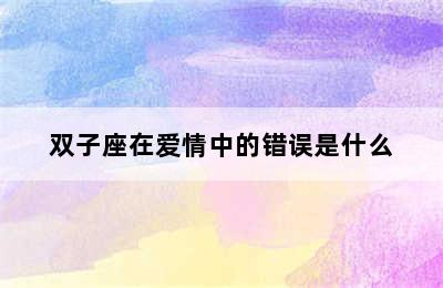 双子座在爱情中的错误是什么