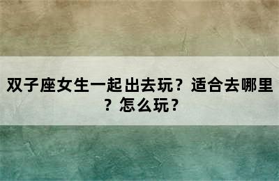 双子座女生一起出去玩？适合去哪里？怎么玩？
