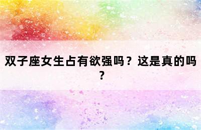 双子座女生占有欲强吗？这是真的吗？
