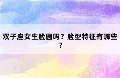 双子座女生脸圆吗？脸型特征有哪些？