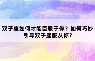 双子座如何才能臣服于你？如何巧妙引导双子座服从你？