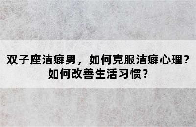 双子座洁癖男，如何克服洁癖心理？如何改善生活习惯？