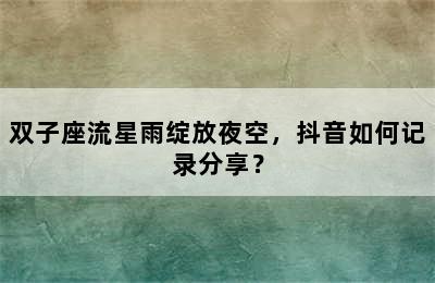 双子座流星雨绽放夜空，抖音如何记录分享？