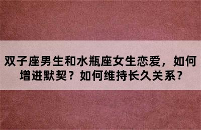 双子座男生和水瓶座女生恋爱，如何增进默契？如何维持长久关系？