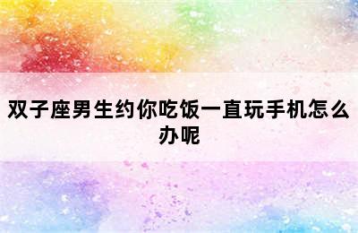 双子座男生约你吃饭一直玩手机怎么办呢