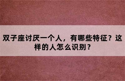 双子座讨厌一个人，有哪些特征？这样的人怎么识别？