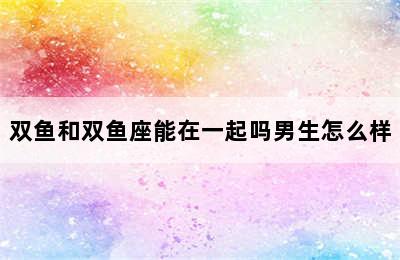 双鱼和双鱼座能在一起吗男生怎么样