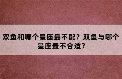 双鱼和哪个星座最不配？双鱼与哪个星座最不合适？