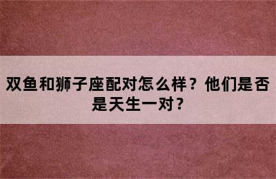双鱼和狮子座配对怎么样？他们是否是天生一对？