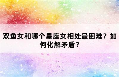 双鱼女和哪个星座女相处最困难？如何化解矛盾？