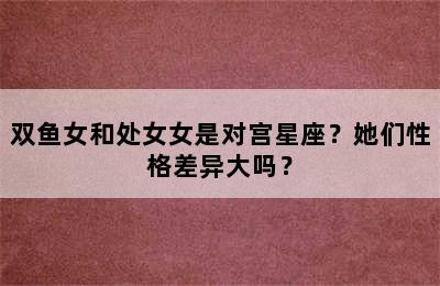双鱼女和处女女是对宫星座？她们性格差异大吗？