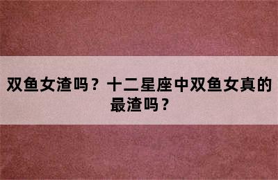 双鱼女渣吗？十二星座中双鱼女真的最渣吗？