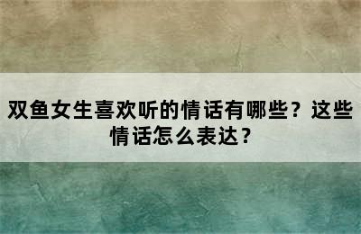 双鱼女生喜欢听的情话有哪些？这些情话怎么表达？