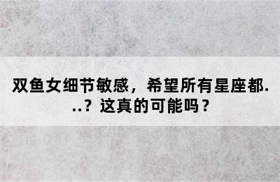 双鱼女细节敏感，希望所有星座都...？这真的可能吗？
