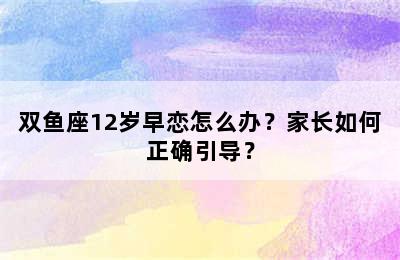 双鱼座12岁早恋怎么办？家长如何正确引导？