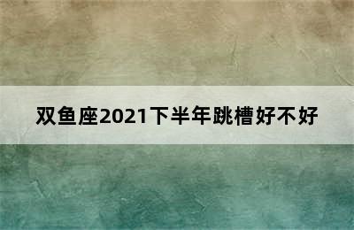 双鱼座2021下半年跳槽好不好