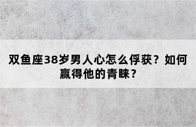 双鱼座38岁男人心怎么俘获？如何赢得他的青睐？