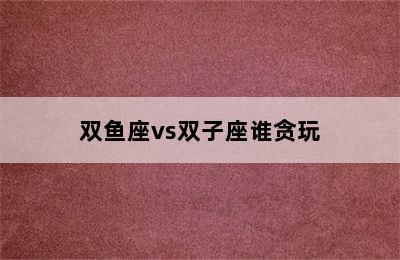 双鱼座vs双子座谁贪玩