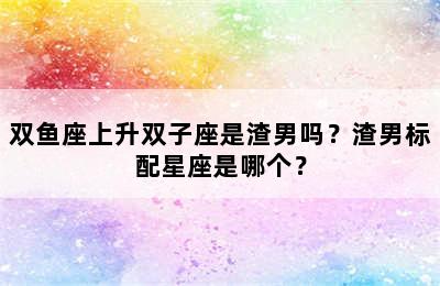 双鱼座上升双子座是渣男吗？渣男标配星座是哪个？